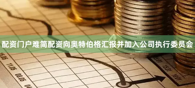 配资门户难简配资向奥特伯格汇报并加入公司执行委员会