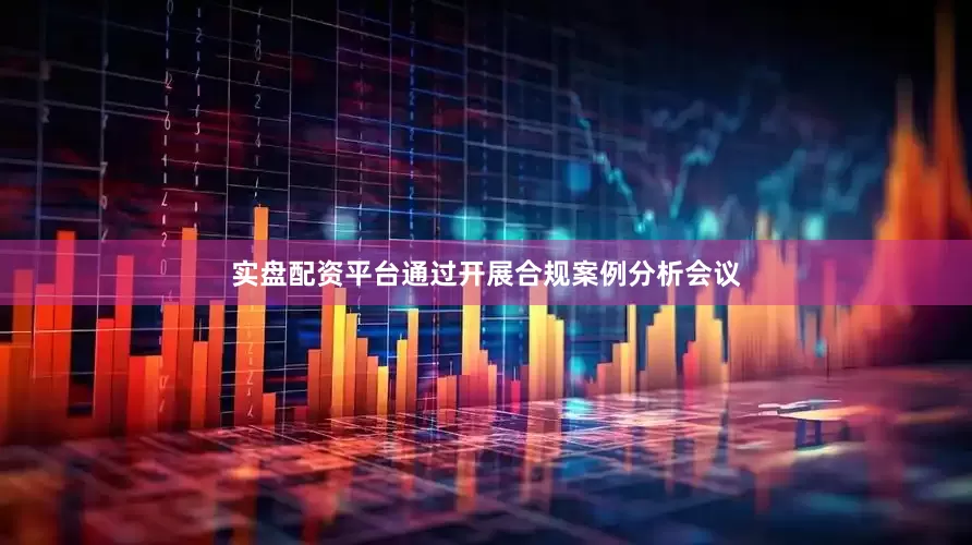 实盘配资平台通过开展合规案例分析会议
