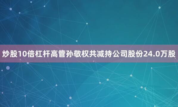 炒股10倍杠杆高管孙敬权共减持公司股份24.0万股