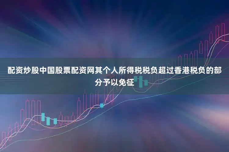 配资炒股中国股票配资网其个人所得税税负超过香港税负的部分予以免征