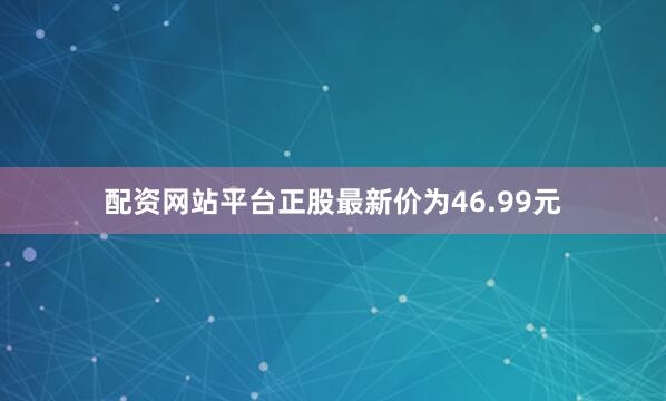 配资网站平台正股最新价为46.99元