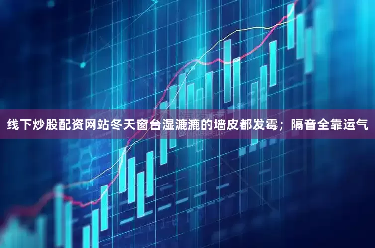 线下炒股配资网站冬天窗台湿漉漉的墙皮都发霉；隔音全靠运气