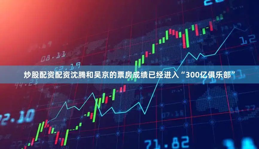 炒股配资配资沈腾和吴京的票房成绩已经进入“300亿俱乐部”