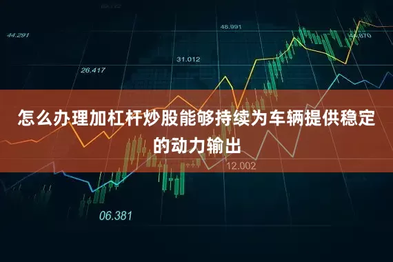 怎么办理加杠杆炒股能够持续为车辆提供稳定的动力输出