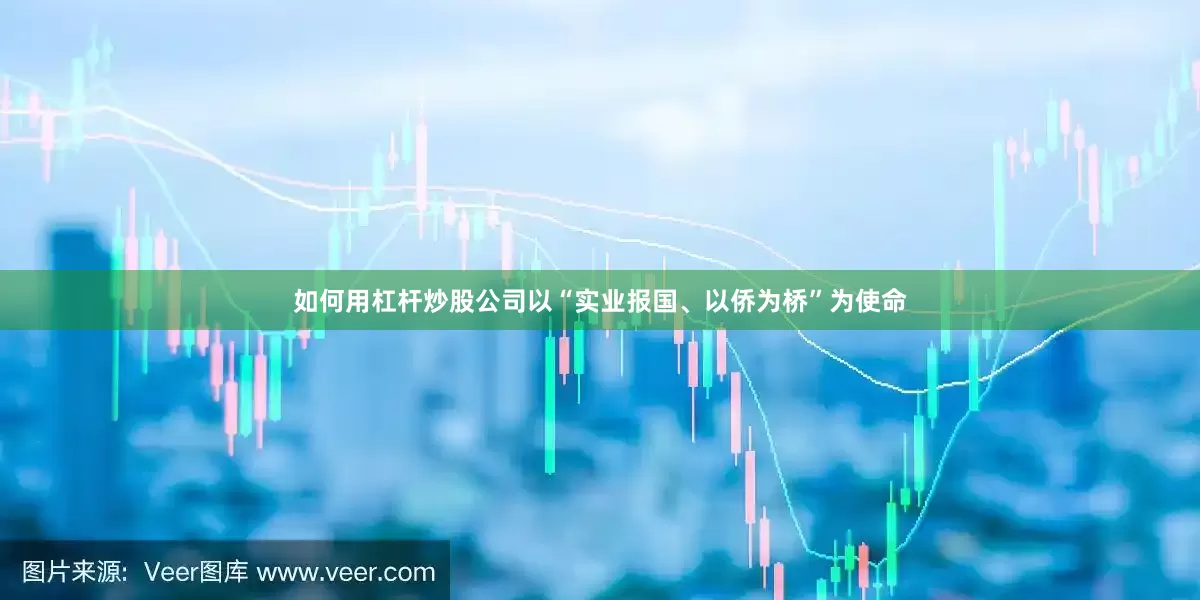 如何用杠杆炒股公司以“实业报国、以侨为桥”为使命