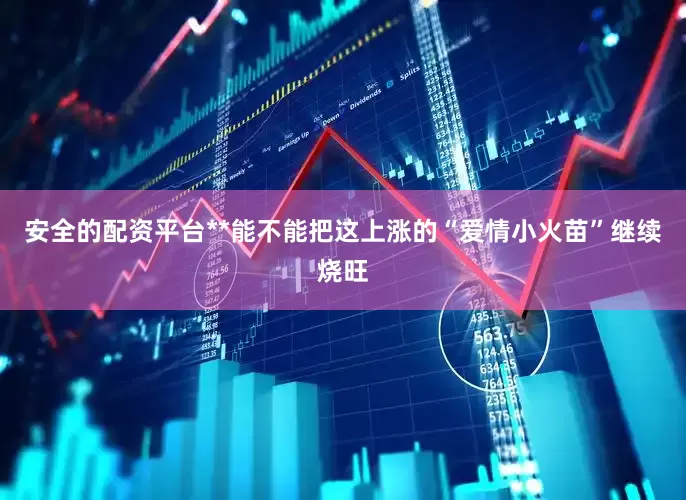 安全的配资平台**能不能把这上涨的“爱情小火苗”继续烧旺