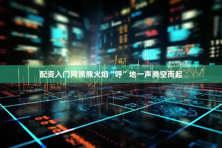 配资入门网熊熊火焰“呼”地一声腾空而起
