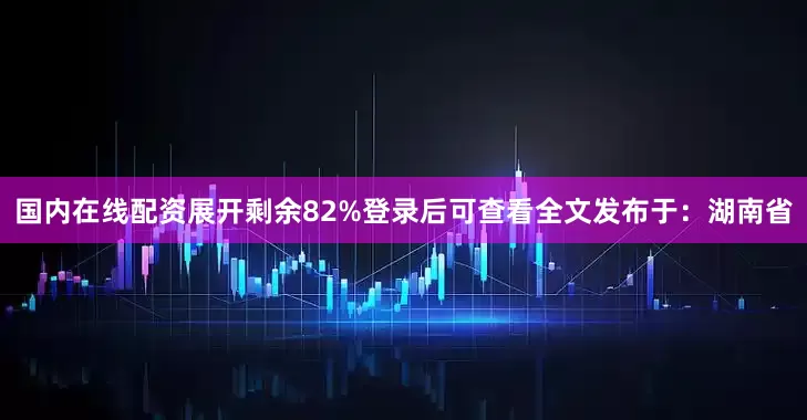 国内在线配资展开剩余82%登录后可查看全文发布于：湖南省