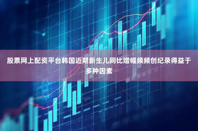 股票网上配资平台韩国近期新生儿同比增幅频频创纪录得益于多种因素