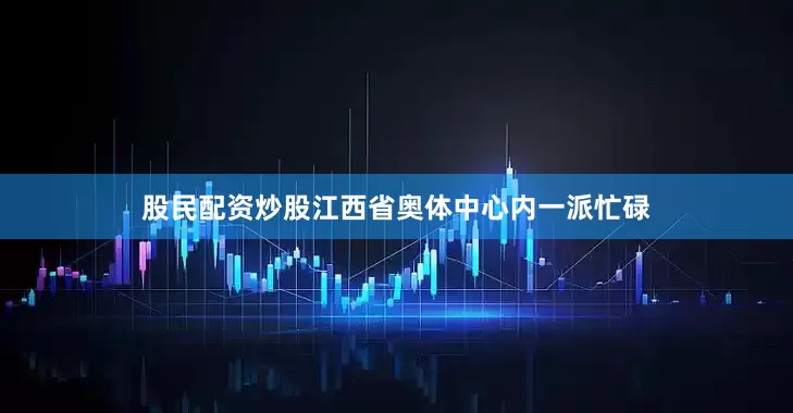 股民配资炒股江西省奥体中心内一派忙碌