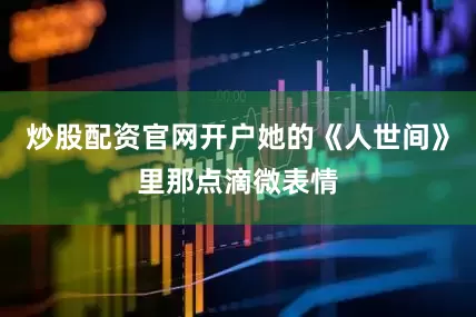 炒股配资官网开户她的《人世间》里那点滴微表情