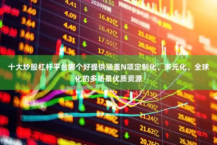 十大炒股杠杆平台哪个好提供涵盖N项定制化、多元化、全球化的多场景优质资源
