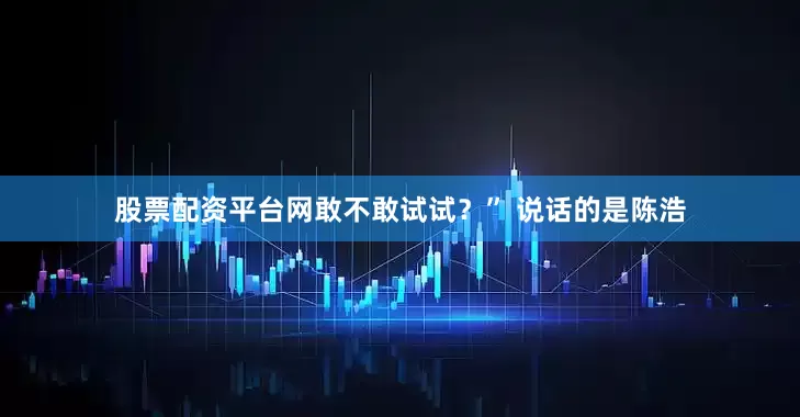股票配资平台网敢不敢试试？” 说话的是陈浩