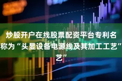 炒股开户在线股票配资平台专利名称为“头显设备电源线及其加工工艺”